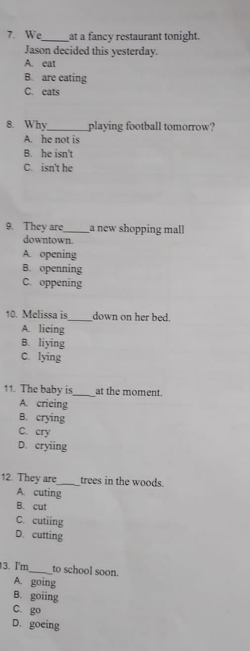 We_ at a fancy restaurant tonight.
Jason decided this yesterday.
A. eat
B. are eating
C. eats
8. Why_ playing football tomorrow?
A. he not is
B. he isn't
C. isn't he
9. They are_ a new shopping mall
downtown.
A. opening
B. openning
C. oppening
10. Melissa is_ down on her bed.
A. lieing
B. liying
C. lying
11. The baby is_ at the moment.
A. crieing
B. crying
C. cry
D. cryiing
12. They are_ trees in the woods.
A. cuting
B. cut
C. cutiing
D. cutting
13. I'm_ to school soon.
A. going
B. goiing
C. go
D. goeing