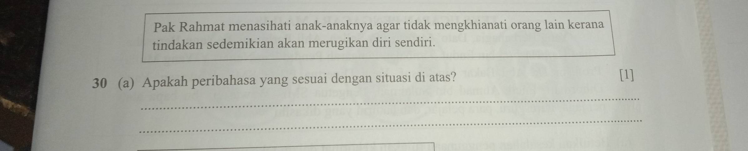 Pak Rahmat menasihati anak-anaknya agar tidak mengkhianati orang lain kerana 
tindakan sedemikian akan merugikan diri sendiri. 
30 (a) Apakah peribahasa yang sesuai dengan situasi di atas? 
[1] 
_ 
_