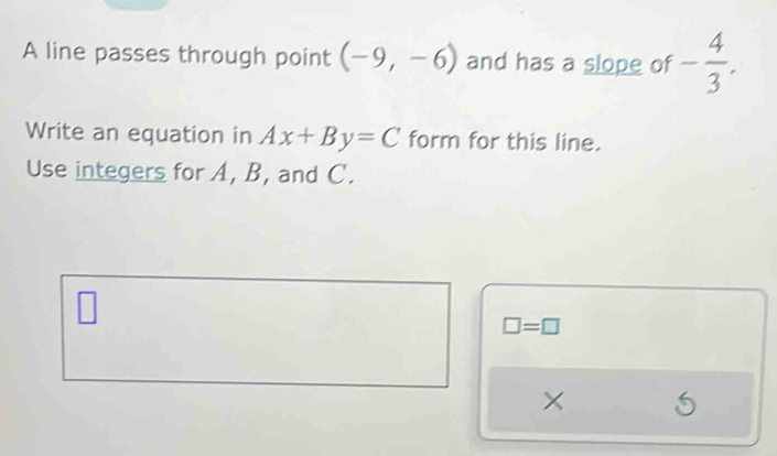 A line passes through point (-9,-6) and has a slope of - 4/3 . 
Write an equation in Ax+By=C form for this line. 
Use integers for A, B, and C.
□ =□
×