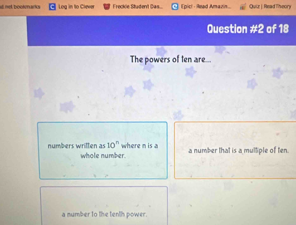 net bookmarks Log in to Clever Freckle Student Das... Epic! - Read Amazin.. Quiz | ReadTheory
Question != 2 of 18
The powers of ten are...
numbers written as 10^n where n is a a number that is a multiple of ten.
whole number.
a number to the tenth power.