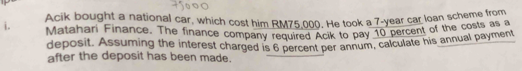 Acik bought a national car, which cost him RM75.000. He took a 7-year car loan scheme from 
i. Matahari Finance. The finance company required Acik to pay 10 percent of the costs as a 
deposit. Assuming the interest charged is 6 percent per annum, calculate his annual payment 
after the deposit has been made.