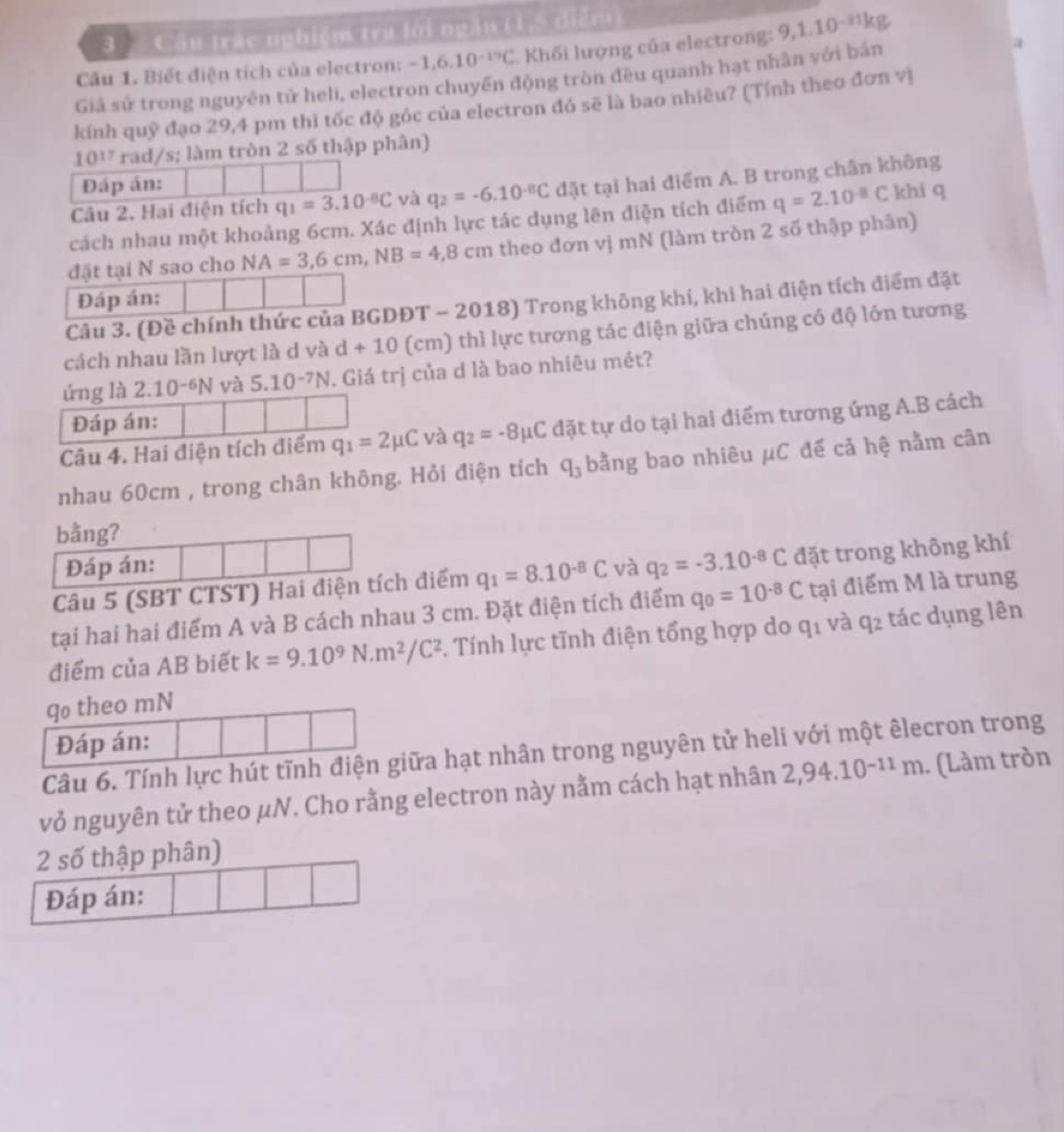 Cầu trác nghiệm trụ lới ngăn (1,5 điễm
Câu 1. Biết điện tích của electron: -1,6,10^(-17)C Khối lượng của electrong: 9,1.10^(-3)
Giả sử trong nguyên tử heli, electron chuyền động tròn đều quanh hạt nhân với bản
a
kính quỹ đạo 29,4 pm thì tốc độ góc của electron đó sẽ là bao nhiêu? (Tính theo đơn vị
10^(17) rad/s; lâm tròn 2 số thập phân)
Đáp án:
Câu 2, Hai điện tích q_1=3.10^(-8)C và q_2=-6.10^(-8)C đặt tại hai điểm A. B trong chân không
cách nhau một khoảng 6cm. Xác định lực tác dụng lên điện tích điểm q=2.10^(-8)C khi q
đặt tại N sao cho NA=3,6cm,NB=4,8cm theo đơn vị mN (làm tròn 2 số thập phân)
Đáp án:
Câu 3. (Đề chính thức của BGDĐT - 2018) Trong không khí, khi hai điện tích điểm đặt
cách nhau lần lượt là d và d+10 (cm) thì lực tương tác điện giữa chúng có độ lớn tương
úng là 2.10^(-6)N và 5.10^(-7)N. Giá trị của d là bao nhiêu mét?
Đáp án:
Câu 4. Hai điện tích điểm q_1=2mu C và q_2=-8mu ( C đặt tự do tại hai điểm tương ứng A.B cách
nhau 60cm , trong chân không. Hỏi điện tích q_3 bằng bao nhiêu μC đế cả hệ nằm cân
bằng?
Đáp án:
Câu 5 (SBT CTST) Hai điện tích điểm q_1=8.10^(-8)C và q_2=-3.10^(-8)C đặt trong không khí
tại hai hai điểm A và B cách nhau 3 cm. Đặt điện tích điểm q_0=10^(-8)C tại điểm M là trung
điểm của AB biết k=9.10^9N.m^2/C^2 *. Tính lực tĩnh điện tổng hợp do q_1 và q_2 tác dụng lên
qo theo mN
Đáp án:
Câu 6. Tính lực hút tĩnh điện giữa hạt nhân trong nguyên tử heli với một êlecron trong
vỏ nguyên tử theo μN. Cho rằng electron này nằm cách hạt nhân 2,94.10^(-11)m. (Làm tròn
2 số thập phân)
Đáp án: