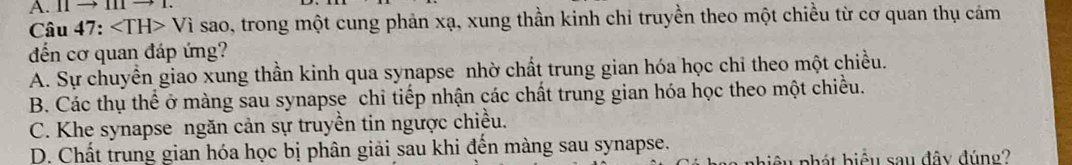 IIto IIIto I. 
Câu 47: ∠ TH>Vi sao, trong một cung phản xạ, xung thần kinh chỉ truyền theo một chiều từ cơ quan thụ cảm
ến cơ quan đáp ứng?
A. Sự chuyển giao xung thần kinh qua synapse nhờ chất trung gian hóa học chỉ theo một chiều.
B. Các thụ thể ở màng sau synapse chỉ tiếp nhận các chất trung gian hóa học theo một chiều.
C. Khe synapse ngăn cản sự truyền tin ngược chiều.
D. Chất trung gian hóa học bị phân giải sau khi đến màng sau synapse.
êu phát biểu sau đây đúng?