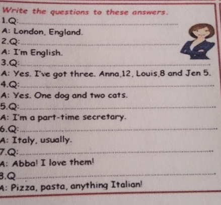 Write the questions to these answers. 
1.Q_ 
A: London, England. 
2.Q:_ 
A: I'm English. 
3.Q_ 
A: Yes. I've got three. Anna, 12, Louis, 8 and Jen 5. 
4.Q:_ 
A: Yes. One dog and two cats. 
5.Q:_ 
A: I'm a part-time secretary. 
6.Q:_ 
A: Italy, usually. 
7.Q:_ 
A: Abba! I love them! 
B,Q_ 
A: Pizza, pasta, anything Italian! 
_