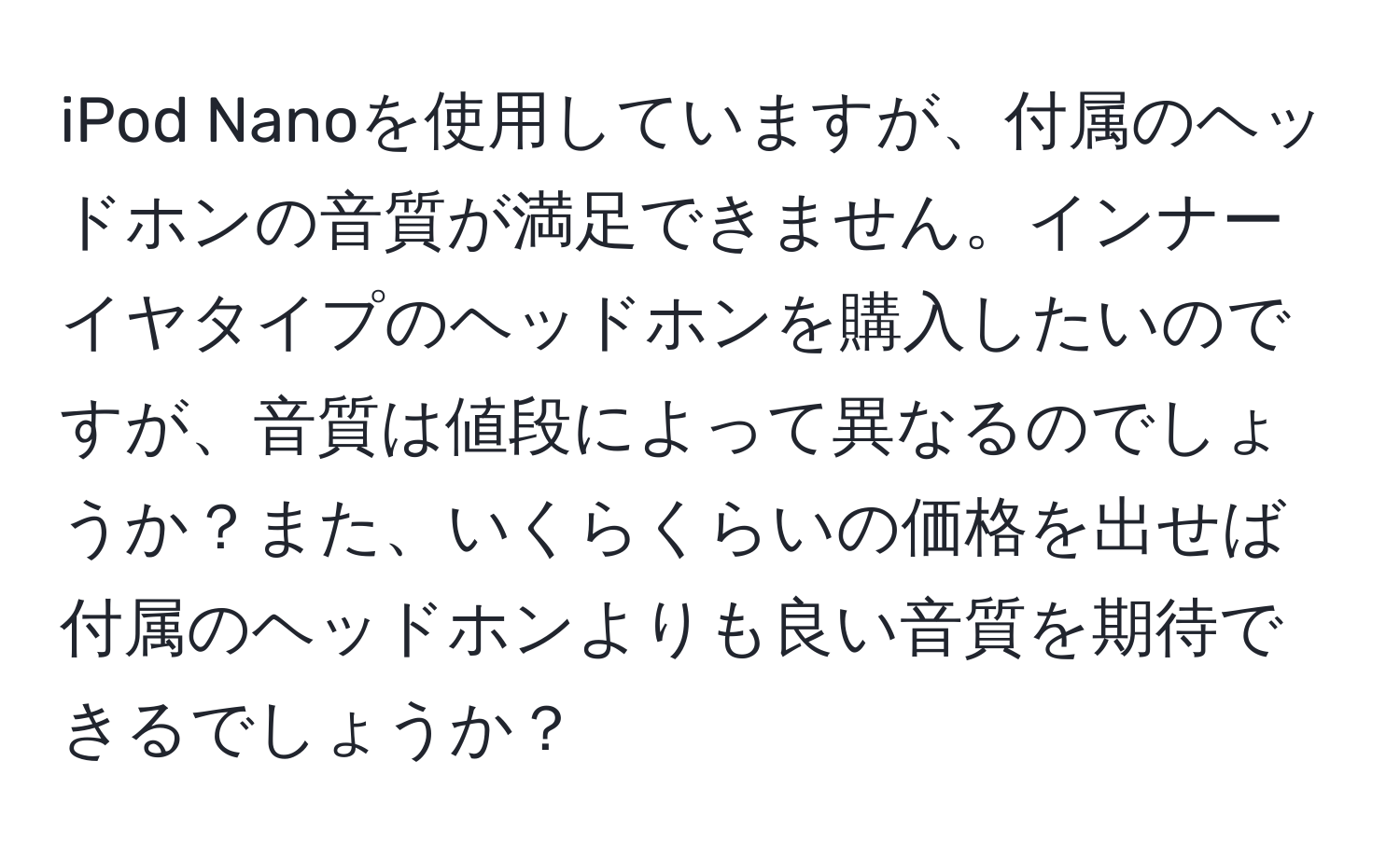 iPod Nanoを使用していますが、付属のヘッドホンの音質が満足できません。インナーイヤタイプのヘッドホンを購入したいのですが、音質は値段によって異なるのでしょうか？また、いくらくらいの価格を出せば付属のヘッドホンよりも良い音質を期待できるでしょうか？