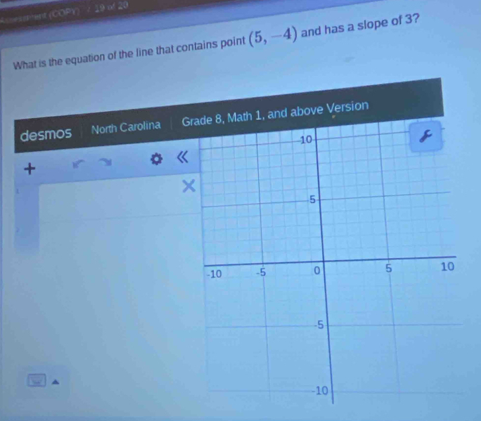 Assesenent (COPY) 19 of 20 
What is the equation of the line that contains point (5,-4) and has a slope of 3? 
desmos North Carolina G 
+ 
×