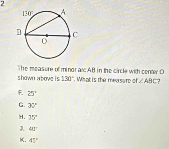 The measure of minor arc AB in the circle with center O
shown above is 130°. What is the measure of ∠ ABC ?
F. 25°
G. 30°
H. 35°
J. 40°
K. 45°