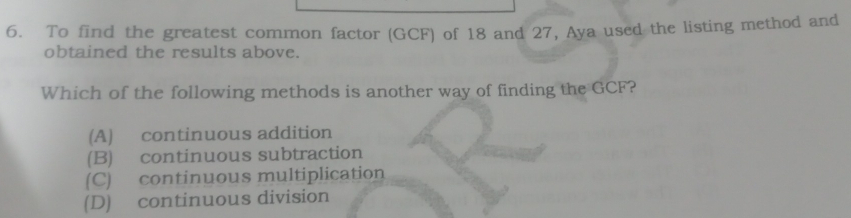 To find the greatest common factor (GCF) of 18 and 27, Aya used the listing method and
obtained the results above.
Which of the following methods is another way of finding the GCF?
(A) continuous addition
(B) continuous subtraction
(C) continuous multiplication
(D) continuous division