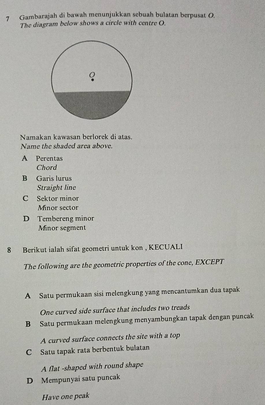 Gambarajah di bawah menunjukkan sebuah bulatan berpusat O.
The diagram below shows a circle with centre O.
Namakan kawasan berlorek di atas.
Name the shaded area above.
A Perentas
Chord
B Garis lurus
Straight line
C Sektor minor
Minor sector
D Tembereng minor
Minor segment
8 Berikut ialah sifat geometri untuk kon , KECUALI
The following are the geometric properties of the cone, EXCEPT
A Satu permukaan sisi melengkung yang mencantumkan dua tapak
One curved side surface that includes two treads
B Satu permukaan melengkung menyambungkan tapak dengan puncak
A curved surface connects the site with a top
C Satu tapak rata berbentuk bulatan
A flat -shaped with round shape
D Mempunyai satu puncak
Have one peak