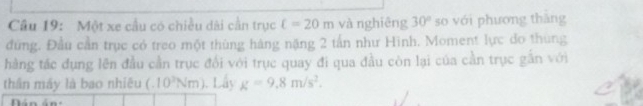 Một xe cầu có chiều dài cần trục c=20m và nghiêng 30° so với phương thǎng 
đùng. Đầu cần trục có treo một thùng hàng nặng 2 tần như Hình. Moment lực đo thùng 
hàng tác đụng lên đầu cần trục đổi với trục quay đi qua đầu còn lại của cần trục gần với 
thân máy là bao nhiêu (.10^2Nm) Lây g=9.8m/s^2.