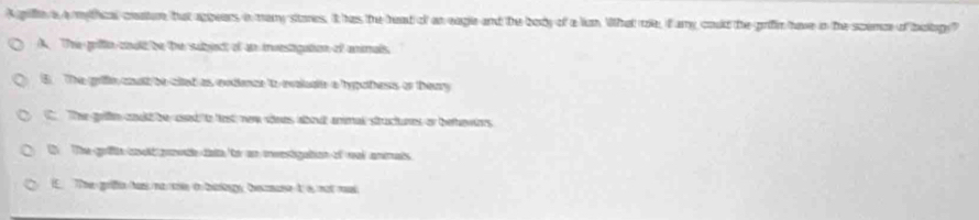 A griffte is a mythical creatr, bat appears in many stores. it has the head of an eagle and the body of a lun What rle, if amy could the grifin have in the scence of boltogy?
A. The grifte coult be the subbject of an investigation of anmals.
B. The grin couth be clted as endoce to rvalucte a hypothess or theary
C. The gritn could be asnd to last new rnes about annal stuctures or behewers
O The grifl coolt pvth dae to an mrestigation of wal anmats
I. The grifie ham na sre t bsongy, bcmane t is not med