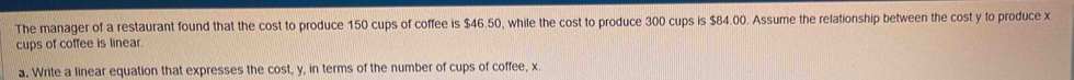 The manager of a restaurant found that the cost to produce 150 cups of coffee is $46.50, while the cost to produce 300 cups is $84.00. Assume the relationship between the cost y to produce x
cups of coffee is linear. 
a. Write a linear equation that expresses the cost, y, in terms of the number of cups of coffee, x.