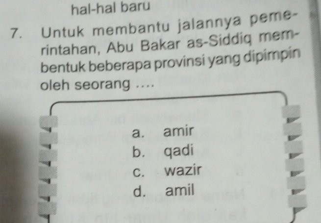 hal-hal baru
7. Untuk membantu jalannya peme-
rintahan, Abu Bakar as-Siddiq mem-
bentuk beberapa provinsi yang dipimpin
oleh seorang ....
a. amir
bù qadi
c. wazir
d. amil