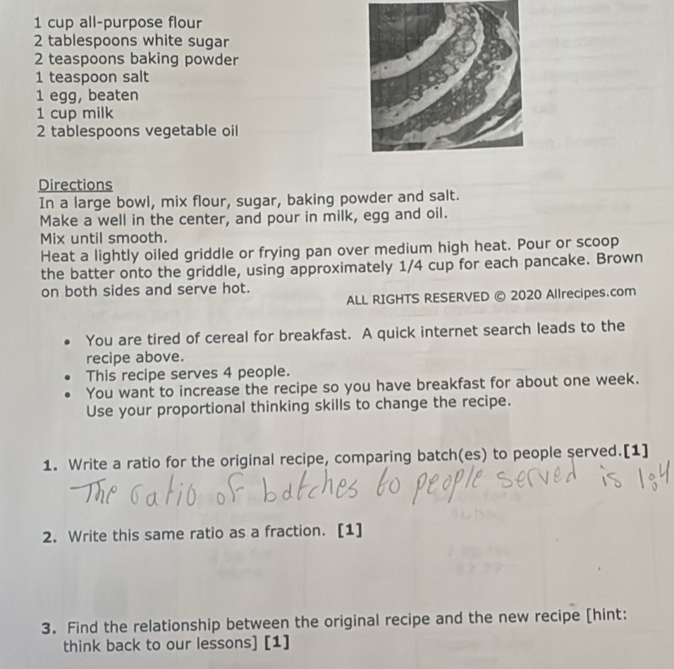 cup all-purpose flour 
2 tablespoons white sugar
2 teaspoons baking powder 
1 teaspoon salt 
1 egg, beaten 
1 cup milk 
2 tablespoons vegetable oil 
Directions 
In a large bowl, mix flour, sugar, baking powder and salt. 
Make a well in the center, and pour in milk, egg and oil. 
Mix until smooth. 
Heat a lightly oiled griddle or frying pan over medium high heat. Pour or scoop 
the batter onto the griddle, using approximately 1/4 cup for each pancake. Brown 
on both sides and serve hot. 
ALL RIGHTS RESERVED © 2020 Allrecipes.com 
You are tired of cereal for breakfast. A quick internet search leads to the 
recipe above. 
This recipe serves 4 people. 
You want to increase the recipe so you have breakfast for about one week. 
Use your proportional thinking skills to change the recipe. 
1. Write a ratio for the original recipe, comparing batch(es) to people served.[1] 
2. Write this same ratio as a fraction. [1] 
3. Find the relationship between the original recipe and the new recipe [hint: 
think back to our lessons] [1]