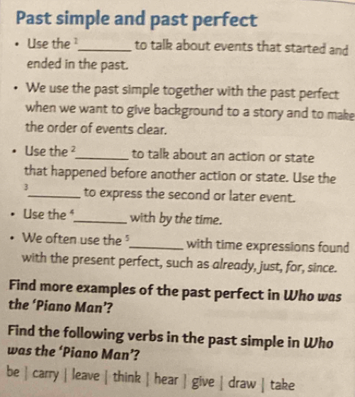 Past simple and past perfect
Use the_ to talk about events that started and
ended in the past.
We use the past simple together with the past perfect
when we want to give background to a story and to make
the order of events clear.
Use the ²_ to talk about an action or state
that happened before another action or state. Use the
3_ to express the second or later event.
Use the _with by the time.
We often use the _with time expressions found
with the present perfect, such as already, just, for, since.
Find more examples of the past perfect in Who was
the ‘Piano Man’?
Find the following verbs in the past simple in Who
was the ‘Piano Man’?
be | carry | leave | think | hear | give | draw | take