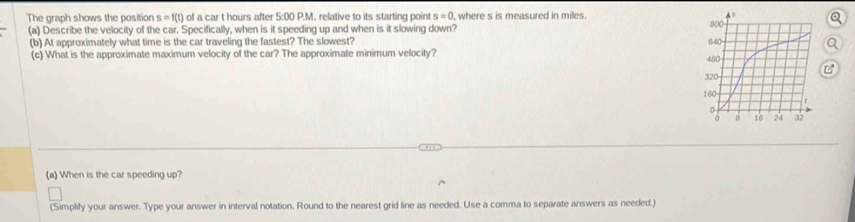 The graph shows the position s=f(t) of a car t hours after 5:00 P.M. relative to its starting point s=0 , where s is measured in miles. 
(a) Describe the velocity of the car. Specifically, when is it speeding up and when is it slowing down? 
(b) At approximately what time is the car traveling the fastest? The slowest? 
(c) What is the approximate maximum velocity of the car? The approximate minimum velocity? 
(a) When is the car speeding up? 
(Simplify your answer. Type your answer in interval notation. Round to the nearest grid line as needed. Use a comma to separate answers as needed.)