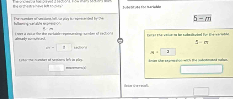 The orchestra has played 2 sections. How many sections does 
the orchestra have left to play? Substitute for Variable 
The number of sections left to play is represented by the 5-m
following variable expression.
5- m
Enter a value for the variable representing number of sections Enter the value to be substituted for the variable. 
already completed.
5-m
m=2 sections
m= 2
Enter the number of sections left to play. Enter the expression with the substituted value. 
□ movement(s) 
Enter the result.