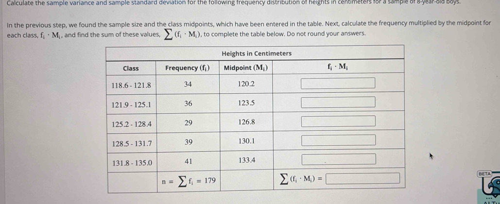 Calculate the sample variance and sample standard deviation for the following frequency distribution of heights in centimeters for a sample of 8-year-old boys.
In the previous step, we found the sample size and the class midpoints, which have been entered in the table. Next, calculate the frequency multiplied by the midpoint for
each class, f_i· M_i , and find the sum of these values, sumlimits (f_i· M_i) , to complete the table below. Do not round your answers.
BETA