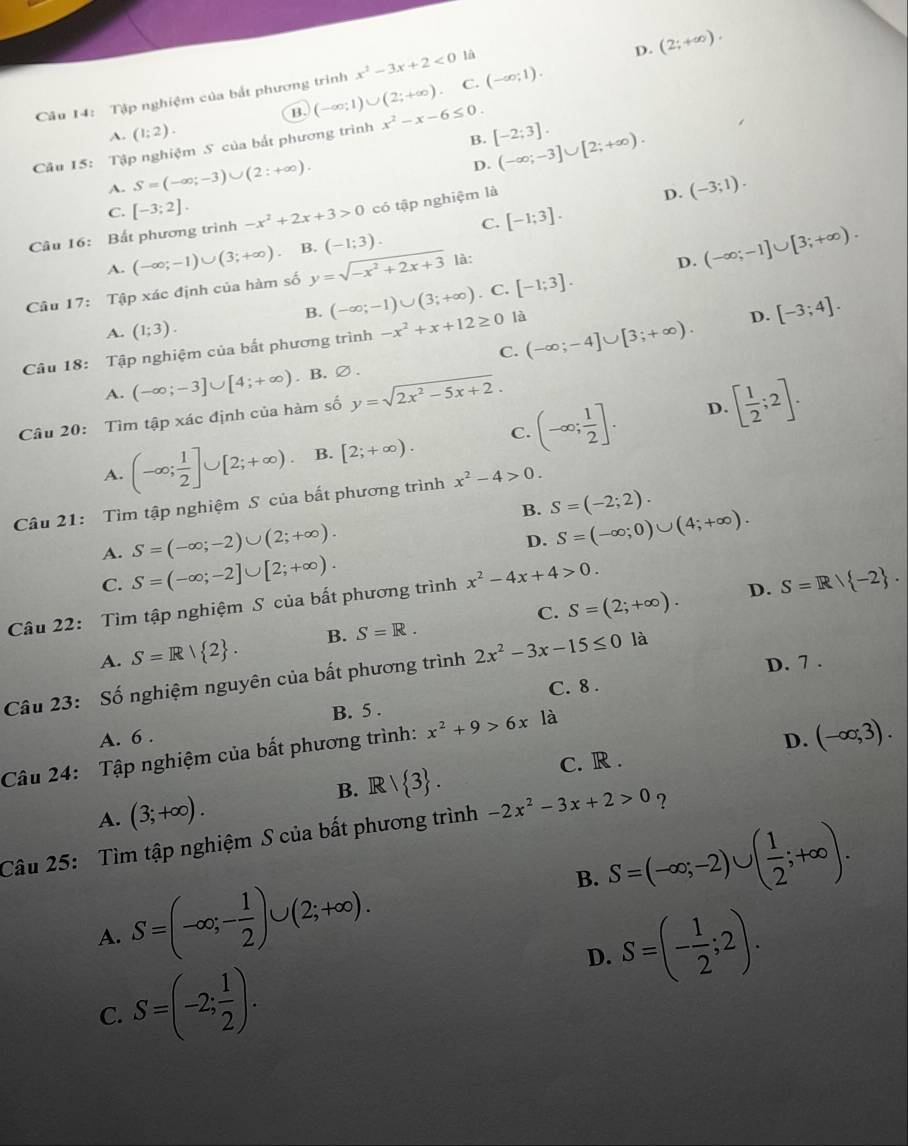 D. (2;+∈fty ).
Câu 14: Tập nghiệm của bắt phương trình x^2-3x+2<0</tex> là
B. (-∈fty ;1)∪ (2;+∈fty ) C. (-∈fty ;1).
A. (1;2).
B. (-∈fty ;-3]∪ [2;+∈fty ).
Câu 15: Tập nghiệm S của bắt phương trình x^2-x-6≤ 0. [-2;3].
A. S=(-∈fty ;-3)∪ (2:+∈fty ).
D.
C. [-3;2].
C. [-1;3].
Câu 16: Bất phương trình -x^2+2x+3>0 có tập nghiệm là
D. (-3;1).
(-1;3).
A.
Câu 17: Tập xác định của hàm số (-∈fty ;-1)∪ (3;+∈fty ) B. y=sqrt(-x^2+2x+3) là:
D. (-∈fty ;-1]∪ [3;+∈fty ).
B. (-∈fty ;-1)∪ (3;+∈fty ). C. [-1;3].
C. (-∈fty ;-4]∪ [3;+∈fty ). D. [-3;4].
A. (1;3).
Câu 18: Tập nghiệm của bất phương trình -x^2+x+12≥ 0 là
A. (-∈fty ;-3]∪ [4;+∈fty ). B.∅.
Câu 20: Tìm tập xác định của hàm số y=sqrt(2x^2-5x+2).
A. (-∈fty ; 1/2 ]∪ [2;+∈fty ). B. [2;+∈fty ). C. (-∈fty ; 1/2 ].
[ 1/2 ;2].
D.
Câu 21: Tìm tập nghiệm S của bất phương trình x^2-4>0.
B. S=(-2;2).
S=(-∈fty ;-2)∪ (2;+∈fty ).
D. S=(-∈fty ;0)∪ (4;+∈fty ).
A. S=(-∈fty ;-2]∪ [2;+∈fty ).
C.
Câu 22: Tìm tập nghiệm S của bất phương trình x^2-4x+4>0.
D.
A. S=R| 2 . B. S=R. C. S=(2;+∈fty ). S=R/ -2 .
D. 7 .
Câu 23: Số nghiệm nguyên của bất phương trình 2x^2-3x-15≤ 0 là
C. 8 .
B. 5 .
A. 6 .
D. (-∈fty ;3).
Câu 24: Tập nghiệm của bất phương trình: x^2+9>6x là
B. Rvee  3 .
A. (3;+∈fty ). C. R .
Câu 25: Tìm tập nghiệm S của bất phương trình -2x^2-3x+2>0 ?
B. S=(-∈fty ;-2)∪ ( 1/2 ;+∈fty ).
A. S=(-∈fty ;- 1/2 )∪ (2;+∈fty ).
D. S=(- 1/2 ;2).
C. S=(-2; 1/2 ).