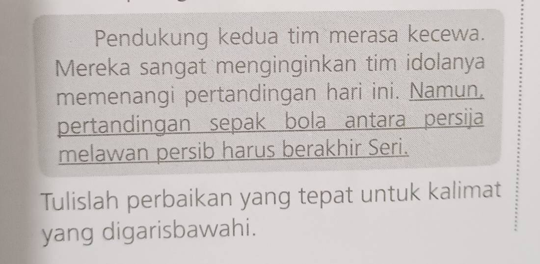 Pendukung kedua tim merasa kecewa. 
Mereka sangat menginginkan tim idolanya 
memenangi pertandingan hari ini. Namun, 
pertandingan sepak bola antara persija 
melawan persib harus berakhir Seri. 
Tulislah perbaikan yang tepat untuk kalimat 
yang digarisbawahi.