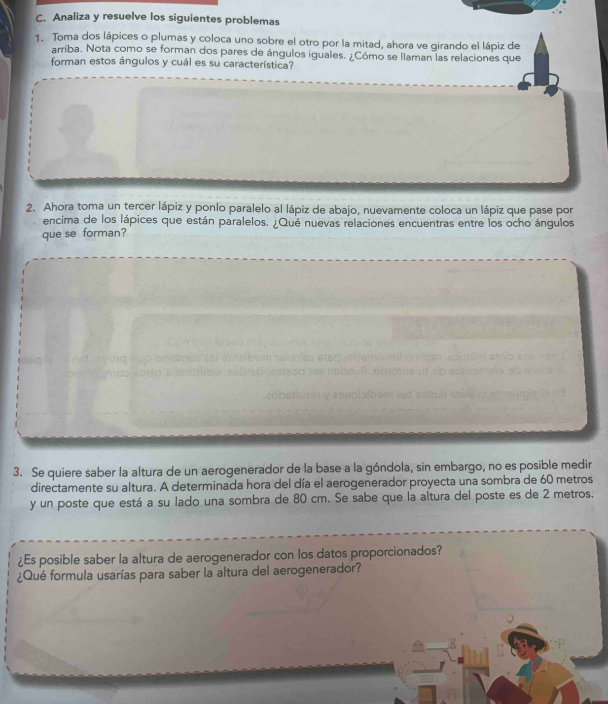 Analiza y resuelve los siguientes problemas 
1. Toma dos lápices o plumas y coloca uno sobre el otro por la mitad, ahora ve girando el lápiz de 
arriba. Nota como se forman dos pares de ángulos iguales. ¿Cómo se llaman las relaciones que 
forman estos ángulos y cuál es su característica? 
2. Ahora toma un tercer lápiz y ponlo paralelo al lápiz de abajo, nuevamente coloca un lápiz que pase por 
encima de los lápices que están paralelos. ¿Qué nuevas relaciones encuentras entre los ocho ángulos 
que se forman? 
e n aνοτς suo estaros esl am sibém islúbles eisquouemóxeir o e 
mop 20o o m tiba meb içd iesda e nabéul tomoms amale sb 
.εobstluzet yzenolbibam zut 
3. Se quiere saber la altura de un aerogenerador de la base a la góndola, sin embargo, no es posible medir 
directamente su altura. A determinada hora del día el aerogenerador proyecta una sombra de 60 metros
y un poste que está a su lado una sombra de 80 cm. Se sabe que la altura del poste es de 2 metros. 
¿Es posible saber la altura de aerogenerador con los datos proporcionados? 
¿Qué formula usarías para saber la altura del aerogenerador?