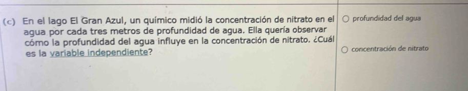 En el lago El Gran Azul, un químico midió la concentración de nitrato en el profundidad del agua 
agua por cada tres metros de profundidad de agua. Ella quería observar 
cómo la profundidad del agua influye en la concentración de nitrato. ¿Cuál 
es la variable independiente? concentración de nitrato