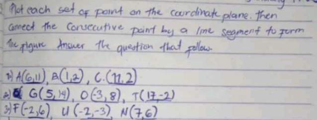 Not each set of point on the courdinat plane. then 
connect the Consecutive point by a line segment to term 
Y pigure Answer the question that pollow.
_ (6,11), B(1,2) , C. (11,2)
G(5,14), O(-3,8), T(17,-2)
3 F(-2,6), U(-2,-3), N(7,6)