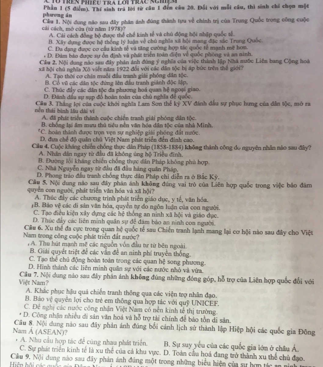 TÜ TRêN PHiềU TRA Lới TrAC Nghiệm
Phần 1 (5 điểm). Thí sinh trả lời từ câu 1 đến câu 20. Đối với mỗi câu, thì sinh chỉ chọn một
phương án
Câu 1. Nội dung nào sau đây phản ánh đúng thành tựu về chính trị của Trung Quốc trong công cuộc
cải cách, mở cứa (từ năm 1978)?
A. Cải cách đồng bộ được thể chế kinh tế và chủ động hội nhập quốc tế.
B. Xây dựng được hệ thống lý luận về chủ nghĩa xã hội mang đặc sắc Trung Quốc.
C. Đa dạng được cơ cấu kinh tế và tăng cường hợp tác quốc tế mạnh mẽ hơn.
D. Đảm bảo được sự ồn định và phát triển toàn điện về quốc phòng và an ninh.
Câu 2. Nội dung nào sau đây phản ánh đúng ý nghĩa của việc thành lập Nhà nước Liên bang Cộng hoà
xã hội chủ nghĩa Xô viết năm 1922 đối với các dân tộc bị áp bức trên thế giới?
A. Tạo thời cơ chín muồi đấu tranh giải phóng dân tộc.
B. Cổ vũ các dân tộc đứng lên đấu tranh giành độc lập.
C. Thúc đầy các dân tộc đa phương hoá quan hệ ngoại giao.
D. Đánh dầu sự sụp đổ hoàn toàn của chủ nghĩa đế quốc.
Câu 3. Thắng lợi của cuộc khởi nghĩa Lam Sơn thế kỷ XV đánh dấu sự phục hưng của dân tộc, mở ra
nền thái bình lâu dài vì
A. đã phát triển thành cuộc chiến tranh giải phóng dân tộc.
B. chống lại âm mưu thủ tiêu nền văn hóa dân tộc của nhà Mình.
*C. hoàn thành được trọn vẹn sự nghiệp giải phóng đất nước.
D. đưa chế độ quân chủ Việt Nam phát triển đến đinh cao.
Câu 4. Cuộc kháng chiến chống thực dân Pháp (1858-1884) không thành công do nguyên nhân nào sau đây?
A. Nhân dân ngay từ đầu đã không ủng hộ Triều đình,
B. Đường lối kháng chiến chống thực dân Pháp không phù hợp.
C. Nhà Nguyễn ngay từ đầu đã đầu hàng quân Pháp.
D. Phong trào đấu tranh chồng thực dân Pháp chỉ diễn ra ở Bắc Kỳ.
Câu 5. Nội dung nào sau đây phản ánh không đúng vai trò của Liên hợp quốc trong việc bảo đảm
quyền con người, phát triển văn hóa và xã hội?
A. Thúc đầy các chương trình phát triển giáo dục, y tế, văn hóa.
B. Bảo vệ các di sản văn hóa, quyền tự do ngôn luận của con người.
C. Tạo điều kiện xây dựng các hệ thống an ninh xã hội và giáo dục.
D. Thúc đầy các liên minh quân sự để đảm bảo an ninh con người.
Câu 6. Xu thế đa cực trong quan hệ quốc tế sau Chiến tranh lạnh mang lại cơ hội nào sau đây cho Việt
Nam trong công cuộc phát triển đất nước?
, A. Thu hút mạnh mẽ các nguồn vốn đầu tư từ bên ngoài.
B. Giải quyết triệt để các vấn đề an ninh phí truyền thống.
C. Tạo thế chủ động hoàn toàn trong các quan hệ song phương.
D. Hình thành các liên minh quân sự với các nước nhỏ và vừa.
Câu 7. Nội dung nào sau đây phản ảnh không đúng những đóng góp, hỗ trợ của Liên hợp quốc đối với
Việt Nam?
A. Khắc phục hậu quả chiến tranh thông qua các viện trợ nhân đạo.
B. Bảo vệ quyền lợi cho trẻ em thông qua hợp tác với quỹ UNICEF.
C. Đề nghị các nước công nhận Việt Nam có nền kinh tế thị trường.
D. Công nhận nhiều di sản văn hoá và hỗ trợ tài chính để bảo tồn di sản.
Câu 8. Nội dung nào sau đây phản ánh đúng bối cảnh lịch sử thành lập Hiệp hội các quốc gia Đông
Nam Á (ASEAN)?
A. Nhu cầu hợp tác để cùng nhau phát triển. B. Sự suy yếu của các quốc gia lớn ở châu Á.
C. Sự phát triển kinh tế là xu thế của cả khu vực. D. Toàn cầu hoá đang trở thành xu thế chủ đạo.
Câu 9. Nội dung nào sau đây phản ánh đúng một trong những biểu hiện của sự hợn tác an nin
Hiện hội các quốc