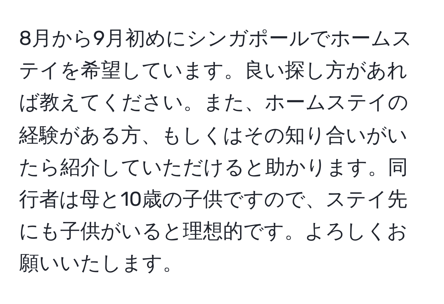 8月から9月初めにシンガポールでホームステイを希望しています。良い探し方があれば教えてください。また、ホームステイの経験がある方、もしくはその知り合いがいたら紹介していただけると助かります。同行者は母と10歳の子供ですので、ステイ先にも子供がいると理想的です。よろしくお願いいたします。