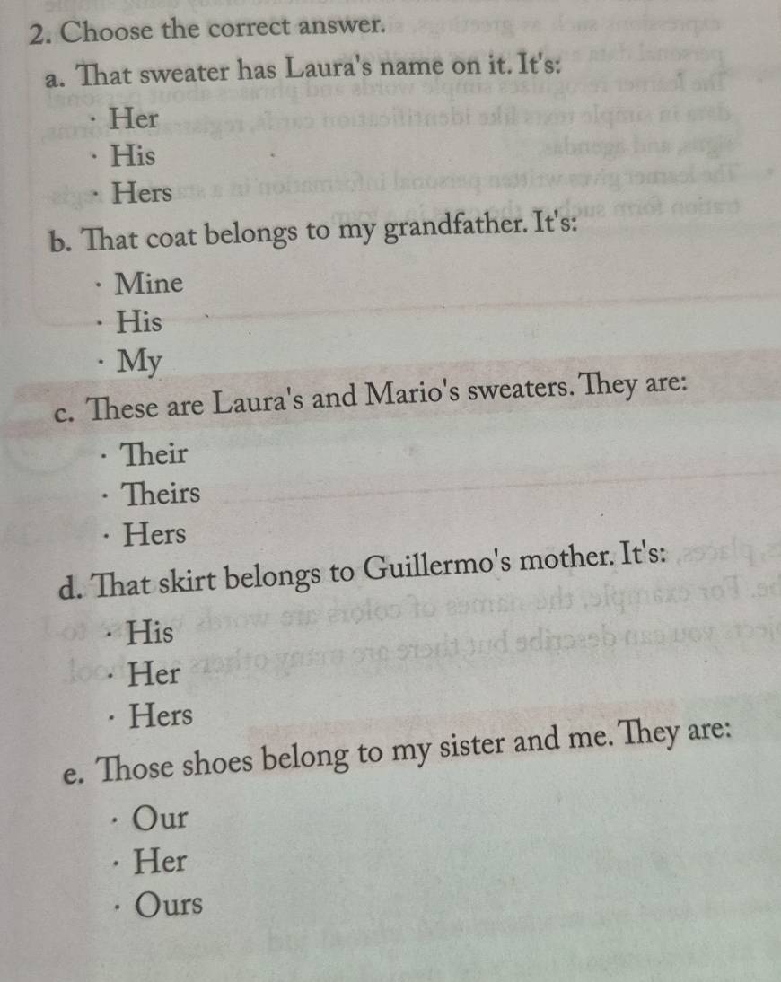 Choose the correct answer.
a. That sweater has Laura's name on it. It's:
Her
His
Hers
b. That coat belongs to my grandfather. It's:
Mine
His. My
c. These are Laura's and Mario's sweaters. They are:
Their
Theirs
·Hers
d. That skirt belongs to Guillermo's mother. It's:
His
Her
Hers
e. Those shoes belong to my sister and me. They are:
Our
Her
Ours