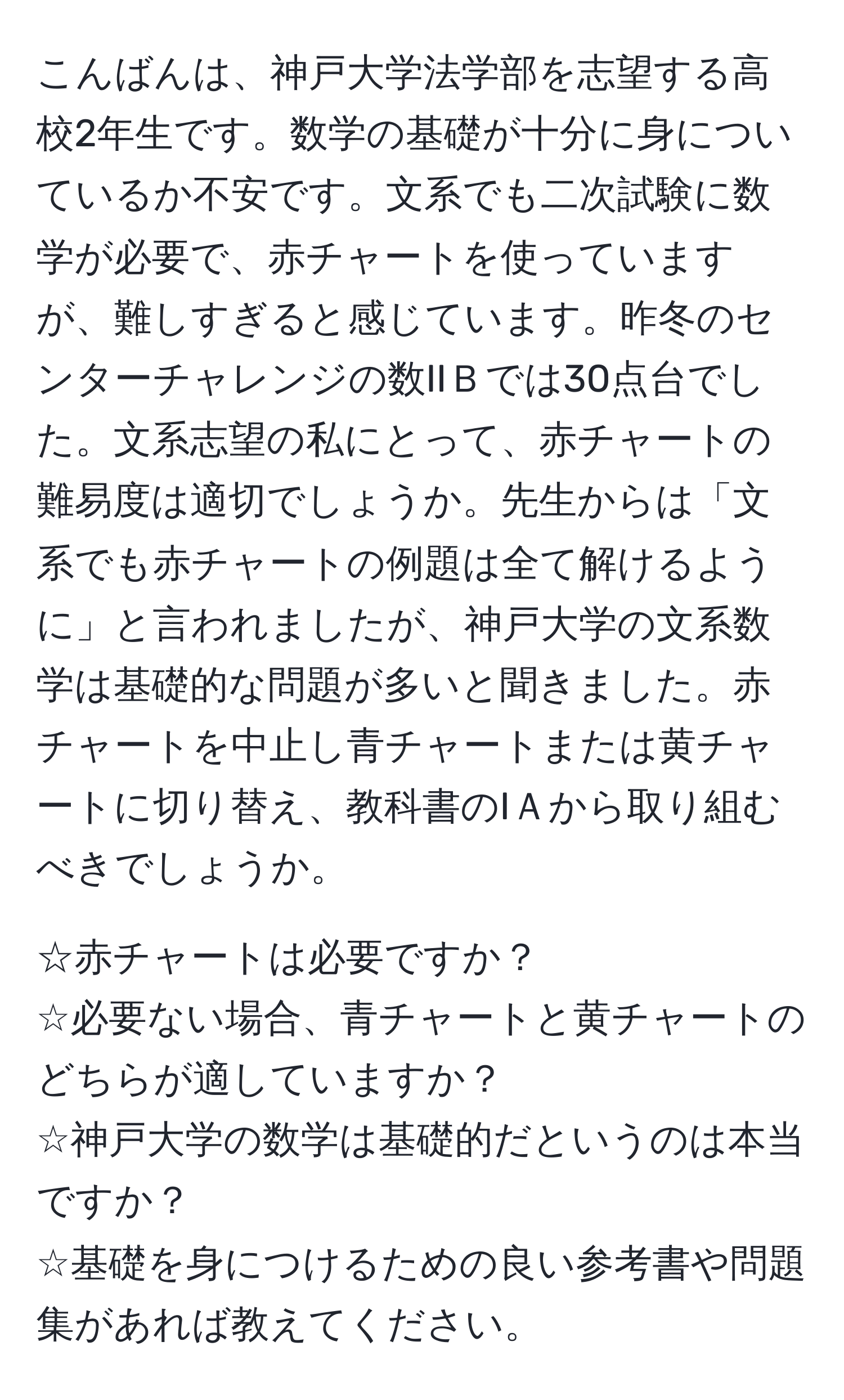 こんばんは、神戸大学法学部を志望する高校2年生です。数学の基礎が十分に身についているか不安です。文系でも二次試験に数学が必要で、赤チャートを使っていますが、難しすぎると感じています。昨冬のセンターチャレンジの数IIＢでは30点台でした。文系志望の私にとって、赤チャートの難易度は適切でしょうか。先生からは「文系でも赤チャートの例題は全て解けるように」と言われましたが、神戸大学の文系数学は基礎的な問題が多いと聞きました。赤チャートを中止し青チャートまたは黄チャートに切り替え、教科書のIＡから取り組むべきでしょうか。

☆赤チャートは必要ですか？  
☆必要ない場合、青チャートと黄チャートのどちらが適していますか？  
☆神戸大学の数学は基礎的だというのは本当ですか？  
☆基礎を身につけるための良い参考書や問題集があれば教えてください。