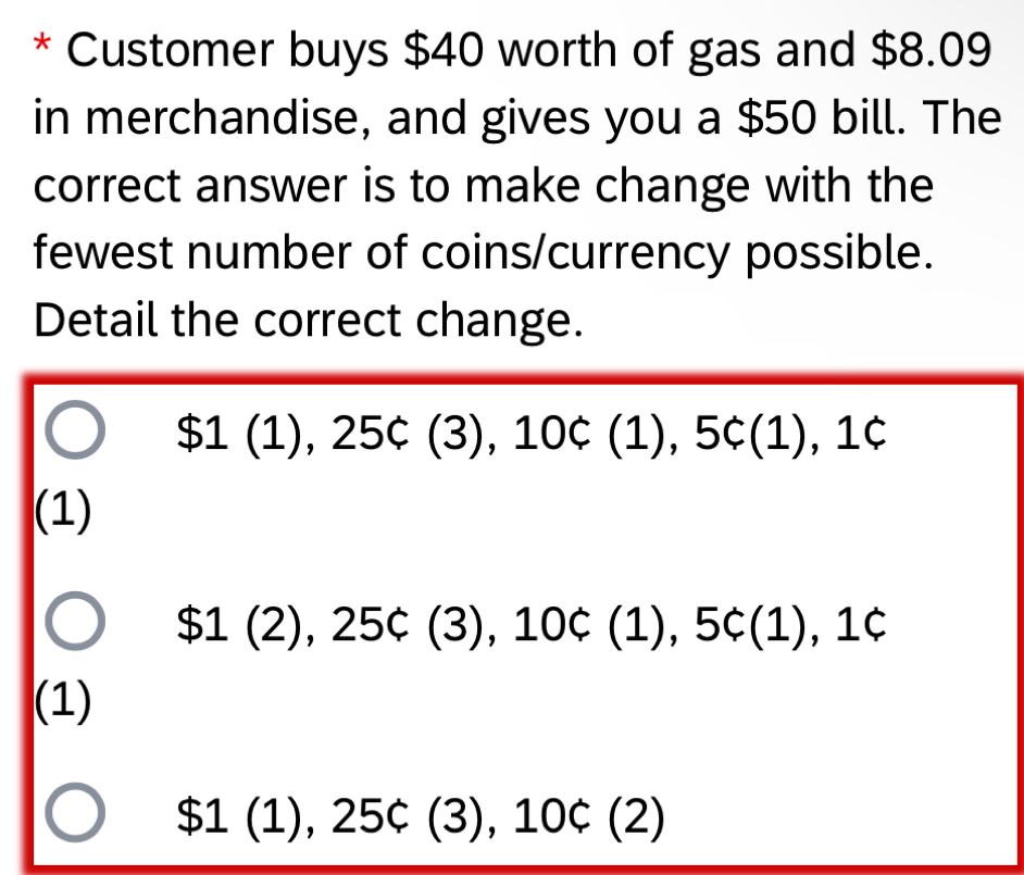 Customer buys $40 worth of gas and $8.09
in merchandise, and gives you a $50 bill. The
correct answer is to make change with the
fewest number of coins/currency possible.
Detail the correct change.
$1(1), 25c(3), 10c(1), 5c(1), 1c
(1)
$1(2), 25c(3), 10c(1), 5c(1), 1c
(1)
$1(1), 25c(3), 10c(2)