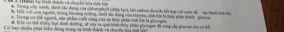 ầ 3. (Hiều) Sự hình thành và chuyn hóa tinh bột
a. Trong cây xanh, dưới tác dụng của chlorophyll (diệp lục), khí carbon dioxide kết hợp với nước để tạo thành tinh bột
b. Đối với con người, trong khoang miệng, dưới tác dụng của enzyme, tinh bột bị thủy phân thành glucose.
e. Trong cơ thể người, sản phẩm cuối cùng của sự thủy phân tinh bột là glycogen.
d. Khi cơ thể thiếu hụt dinh dưỡng, sẽ xảy ra quá trình thủy phân glycogen đề cung cấp glucose cho cơ thể.
Có bao nhiều phát biểu đúng trong sự hình thành và chuyển hóa tinh bốt