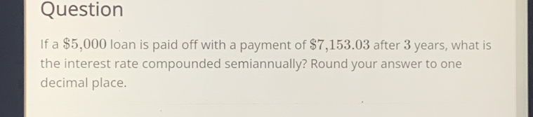 Question 
If a $5,000 loan is paid off with a payment of $7,153.03 after 3 years, what is 
the interest rate compounded semiannually? Round your answer to one 
decimal place.