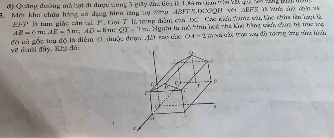 Quãng đường mà hạt đi được trong 3 giây đầu tiên là 1,84 m (làm tròn kết quả đến hàng phần tram).
3. Một kho chứa hàng có dạng hình lăng trụ đứng ABFPE.DCGQH với ABFE là hình chữ nhật và
EFP là tam giác cân tại P. Gọi T là trung điểm của DC. Các kích thước của kho chứa lần lượt là
AB=6m; AE=5m; AD=8m; QT=7m 1. Người ta mô hình hoá nhà kho bằng cách chọn hệ trục toạ
độ có gốc toạ độ là điểm 0 thuộc đoạn AD sao cho OA=2m và các trục toạ độ tương ứng như hình
vẽ dưới đây. Khi đó: