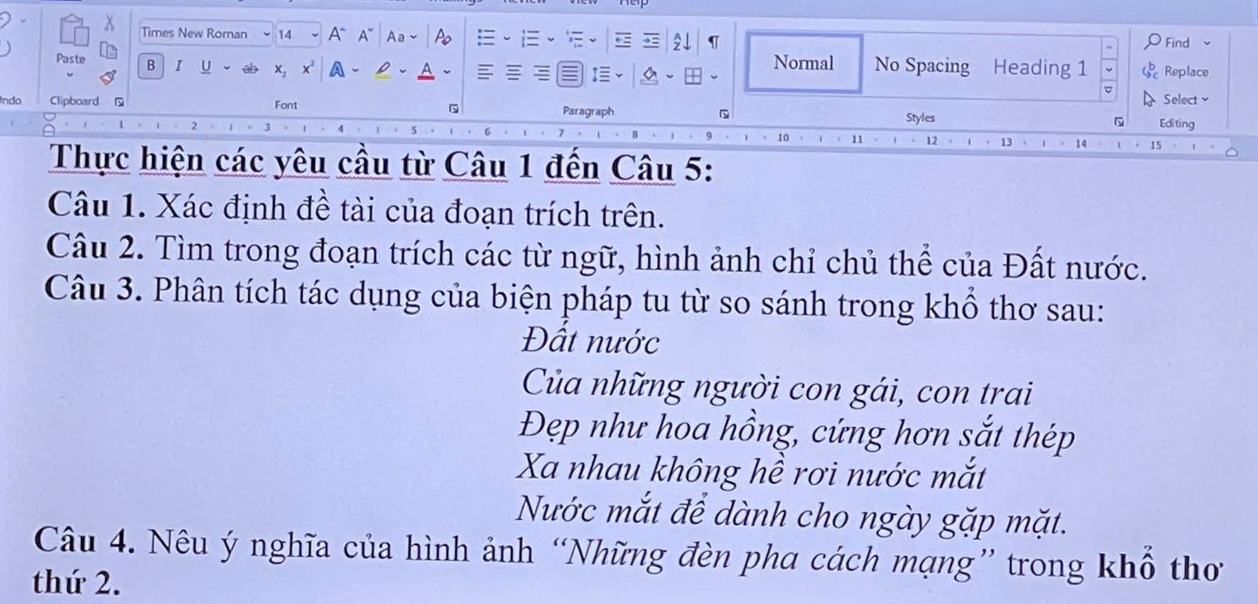 Times New Roman 14 v A^(A A 
Find 
Paste B I U x_2) a Normal No Spacing Heading 1 Replace 
Indo Clipboard Font Paragraph Select 
Styles Editing 
` 
13 
Thực hiện các yêu cầu từ Câu 1 đến Câu 5: 
Câu 1. Xác định đề tài của đoạn trích trên. 
Câu 2. Tìm trong đoạn trích các từ ngữ, hình ảnh chỉ chủ thể của Đất nước. 
Câu 3. Phân tích tác dụng của biện pháp tu từ so sánh trong khổ thơ sau: 
Đất nước 
Của những người con gái, con trai 
Đẹp như hoa hồng, cứng hơn sắt thép 
Xa nhau không hề rơi nước mắt 
Nước mắt để dành cho ngày gặp mặt. 
Câu 4. Nêu ý nghĩa của hình ảnh “Những đèn pha cách mạng” trong khổ thơ 
thứ 2.