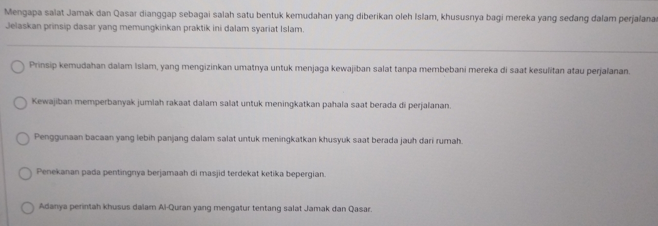 Mengapa salat Jamak dan Qasar dianggap sebagai salah satu bentuk kemudahan yang diberikan oleh Islam, khususnya bagi mereka yang sedang dalam perjalana
Jelaskan prinsip dasar yang memungkinkan praktik ini dalam syariat Islam.
Prinsip kemudahan dalam Islam, yang mengizinkan umatnya untuk menjaga kewajiban salat tanpa membebani mereka di saat kesulitan atau perjalanan.
Kewajiban memperbanyak jumlah rakaat dalam salat untuk meningkatkan pahala saat berada di perjalanan.
Penggunaan bacaan yang lebih panjang dalam salat untuk meningkatkan khusyuk saat berada jauh dari rumah.
Penekanan pada pentingnya berjamaah di masjid terdekat ketika bepergian.
Adanya perintah khusus dalam Al-Quran yang mengatur tentang salat Jamak dan Qasar.