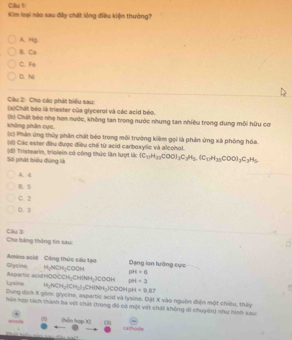 Cầu 1
Kim loại nào sau đây chất lỏng điều kiện thường?
A. Hg.
B. Ca
C. Fe
D. Ni
Câu 2: Cho các phát biểu sau:
(a) Chất béo là triester của glycerol và các acid béo.
(b) Chát béo nhẹ hơn nước, không tan trong nước nhưng tan nhiều trong dung môi hữu cơ
không phân cực.
(c) Phản ứng thủy phân chất béo trong môi trường kiềm gọi là phản ứng xà phòng hóa.
(d) Các ester đều được điều chế từ acid carboxylic và alcohol.
(đ) Tristearin, triolein có công thức lần lượt là: (C_17H_33COO)_3C_3H_5, (C_17H_35COO)_3C_3H_5. 
Số phát biểu đúng là
A、 4
B、 5
C. 2
D. ③
Câu 3:
Cho bảng thông tin sau:
Amino acid Công thức cấu tạo Dạng ion lưỡng cực
Glycine H_2NCH_2COOH pH=6
Aspartic acid HQOCCH_2CH(NH_2)COOH pH=3
Ly sine H_2NCH_2(CH_2)_3CH(NH_2)COOHpH=9,87
Dung dịch X gồm: glycine, aspartic acid và lysine. Đặt X vào nguồn điện một chiều, thấy
hon hợp tách thành ba vết chất (trong đó có một vết chất không di chuyển) như hình sau:
anode (1) (hỗn hợp X) (3) cathode
hát biểu nào sau đây sai?