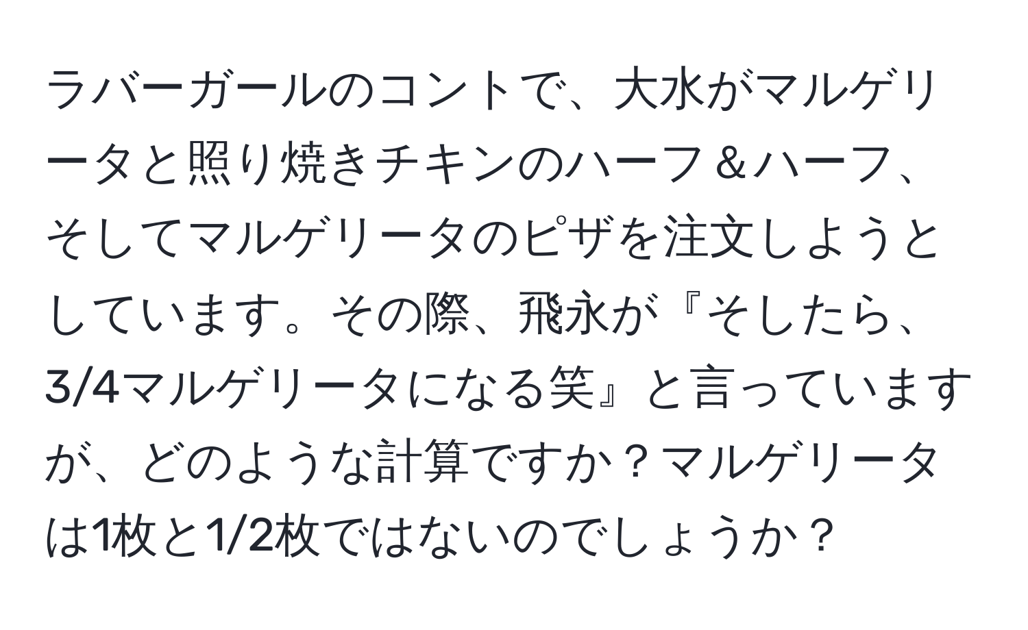 ラバーガールのコントで、大水がマルゲリータと照り焼きチキンのハーフ＆ハーフ、そしてマルゲリータのピザを注文しようとしています。その際、飛永が『そしたら、3/4マルゲリータになる笑』と言っていますが、どのような計算ですか？マルゲリータは1枚と1/2枚ではないのでしょうか？