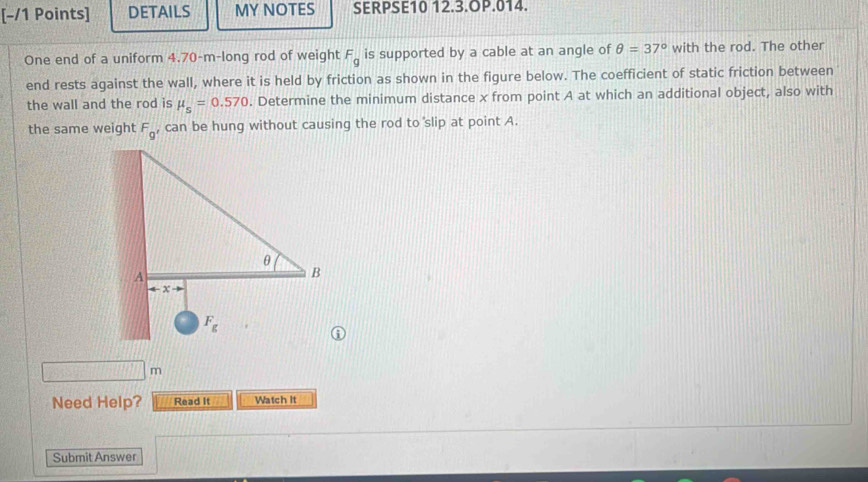 DETAILS MY NOTES SERPSE10 12.3.OP.014.
One end of a uniform 4.70-m-long rod of weight F_g is supported by a cable at an angle of θ =37° with the rod. The other
end rests against the wall, where it is held by friction as shown in the figure below. The coefficient of static friction between
the wall and the rod is mu _s=0.570. Determine the minimum distance x from point A at which an additional object, also with
the same weight F_g , can be hung without causing the rod to slip at point A.
m
Need Help? Read it Watch it
Submit Answer