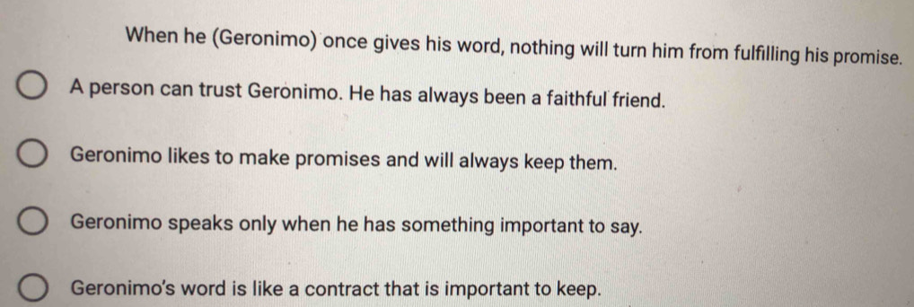 When he (Geronimo) once gives his word, nothing will turn him from fulfilling his promise.
A person can trust Geronimo. He has always been a faithful friend.
Geronimo likes to make promises and will always keep them.
Geronimo speaks only when he has something important to say.
Geronimo's word is like a contract that is important to keep.