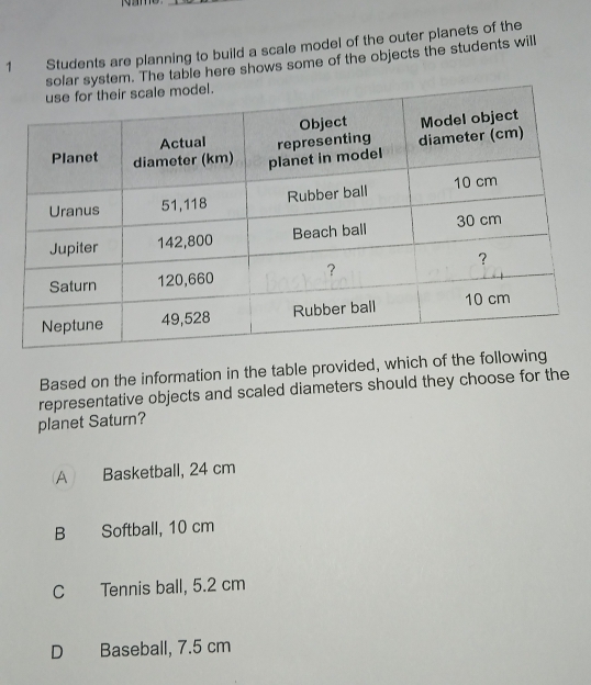 Students are planning to build a scale model of the outer planets of the
solar system. The table here shows some of the objects the students will
Based on the information in the table provided, which of the fol
representative objects and scaled diameters should they choose for the
planet Saturn?
A Basketball, 24 cm
B Softball, 10 cm
C Tennis ball, 5.2 cm
D Baseball, 7.5 cm