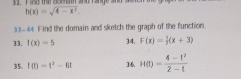 Find the domain and range and sken
h(x)=sqrt(4-x^2). 
33-44 Find the domain and sketch the graph of the function. 
33. f(x)=5 34. F(x)= 1/2 (x+3)
35. f(t)=t^2-6t 36. H(t)= (4-t^2)/2-t 