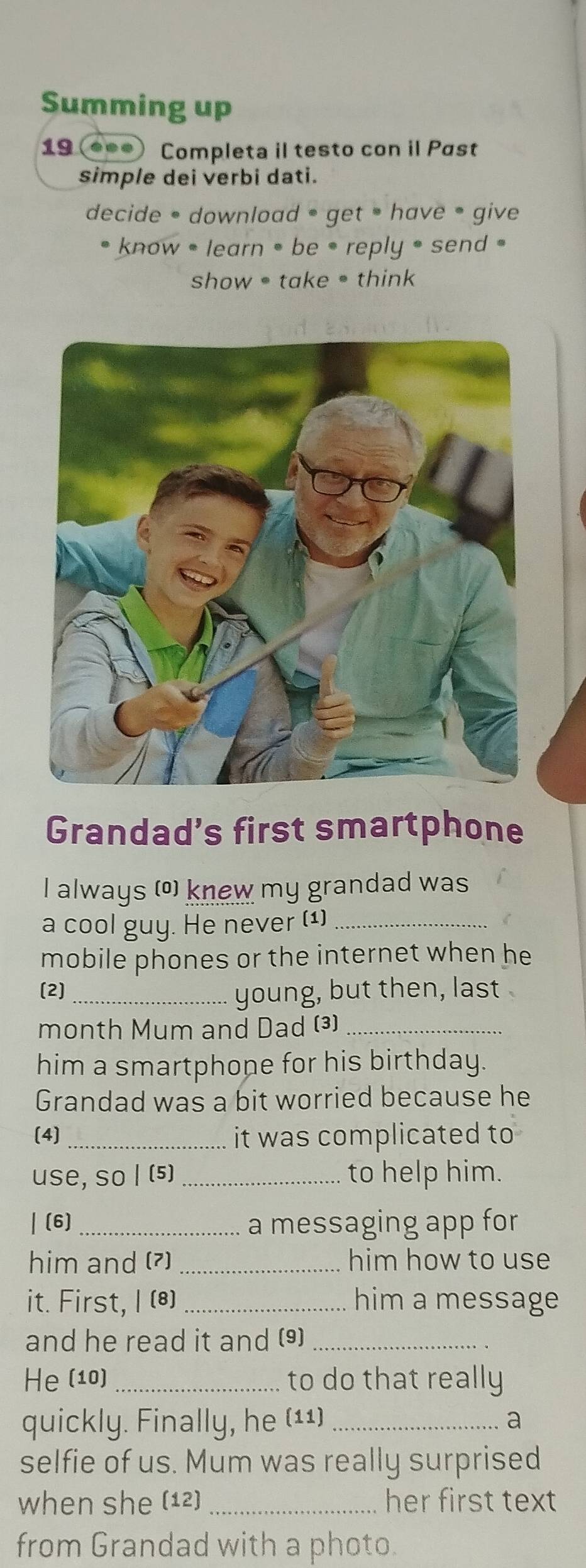 Summing up 
19 (●•.) Completa il testo con il Past 
simple dei verbi dati. 
decide • download • get have • give 
know = learn = be • reply = send = 
show take • think 
Grandad’s first smartphone 
I always (©) knew my grandad was 
a cool guy. He never (1)_ 
mobile phones or the internet when he 
(2] 
_young, but then, last 
month Mum and Dad (³)_ 
him a smartphone for his birthday. 
Grandad was a bit worried because he 
(4) _it was complicated to 
use, so | (5) _to help him. 
| (6) _a messaging app for 
him and (7) _him how to use 
it. First, I (8) _him a message 
and he read it and (9)_ 
He (10)_ to do that really 
quickly. Finally, he (11) _a 
selfie of us. Mum was really surprised 
when she (12) _her first text 
from Grandad with a photo.