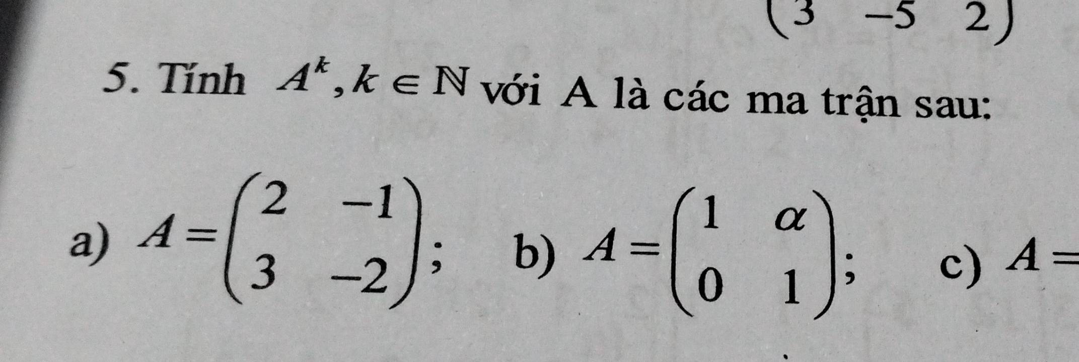 (3- −5 2
5. Tính A^k, k∈ N với A là các ma trận sau:
a) A=beginpmatrix 2&-1 3&-2endpmatrix;
b) A=beginpmatrix 1&alpha  0&1endpmatrix;
c) A=