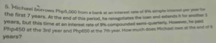 Michuel borrows Php5,000 from a bank at an interest rate of 6% simple interest per yeaer fo 
the first 7 years. At the end of this period, he renegotiates the loan and extends it for enother 3
years, but this time at an interest rate of 9% compounded semi-quarterly. However, he paid
Php450 at the 3rd year and Php650 at the 7th year. How much does Michael owe at the end of B
years?