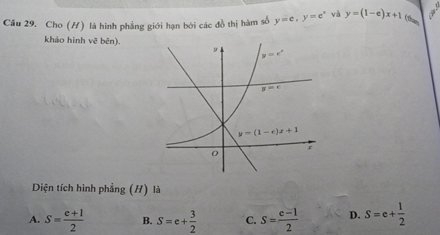 Cho (H) là hình phẳng giới hạn bởi các đồ thị hàm số y=e,y=e^x và y=(1-e)x+1 (tham
khảo hình vẽ bên).
Diện tích hình phẳng (H) là
A. S= (e+1)/2  B. S=e+ 3/2  C. S= (e-1)/2  D. S=e+ 1/2 