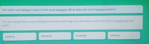 The Latin root tactus is part of the word tangent. What does the word tangent mean?
The formal gardons were designed so that each large, circular flower bed had its own tangent gravel
path.
leading traveling touching winding