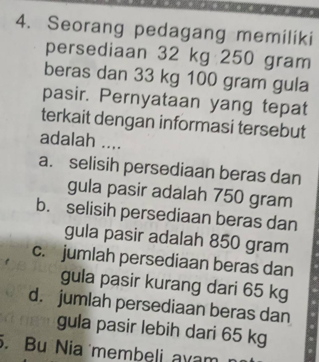 Seorang pedagang memiliki
persediaan 32 kg 250 gram
beras dan 33 kg 100 gram gula
pasir. Pernyataan yang tepat
terkait dengan informasi tersebut
adalah ....
a. selisih persediaan beras dan
gula pasir adalah 750 gram
b. selisih persediaan beras dan
gula pasir adalah 850 gram
c. jumlah persediaan beras dan
gula pasir kurang dari 65 kg
d. jumlah persediaan beras dan
gula pasir lebih dari 65 kg. Bu Nia membeli ayam