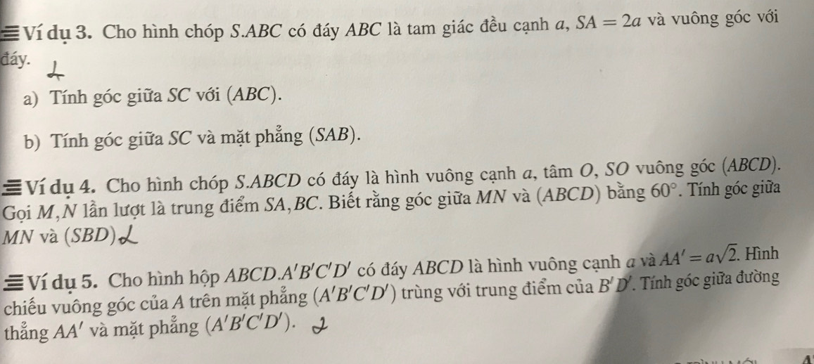 ≡ Ví du 3. Cho hình chóp S. ABC có đáy ABC là tam giác đều cạnh a, SA=2a và vuông góc với 
đáy. 
a) Tính góc giữa SC với (ABC). 
b) Tính góc giữa SC và mặt phẳng (SAB). 
≡Ví dụ 4. Cho hình chóp S. ABCD có đáy là hình vuông cạnh a, tâm O, SO vuông góc (ABCD). 
Gọi M,N lần lượt là trung điểm SA, BC. Biết rằng góc giữa MN và (ABCD) bằng 60° Tính góc giữa
MN và (SBD) 
≡ Ví dụ 5. Cho hình hộp ABCD. A'B'C'D' có đáy ABCD là hình vuông cạnh a và AA'=asqrt(2). . Hình 
chiếu vuông góc của A trên mặt phẳng (A'B'C'D') trùng với trung điểm của B'D'. Tính góc giữa đường 
thẳng AA' và mặt phẳng (A'B'C'D').